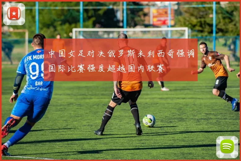 中国女足对决俄罗斯米利西奇强调国际比赛强度超越国内联赛
