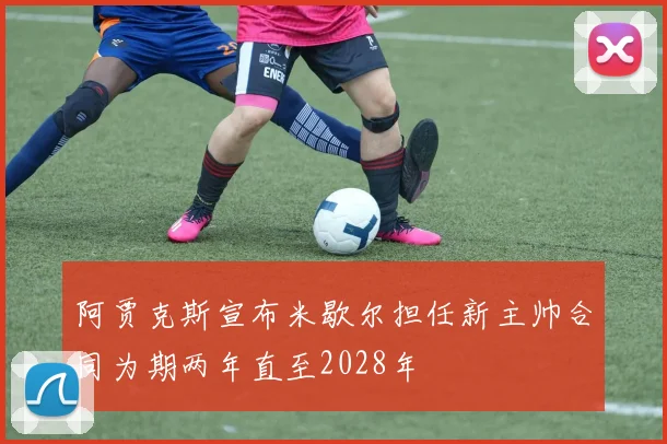 阿贾克斯宣布米歇尔担任新主帅合同为期两年直至2028年