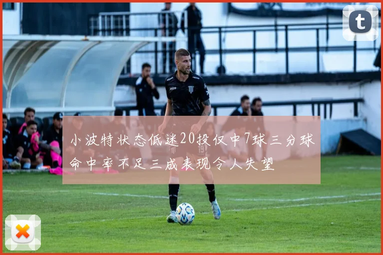 小波特状态低迷20投仅中7球三分球命中率不足三成表现令人失望
