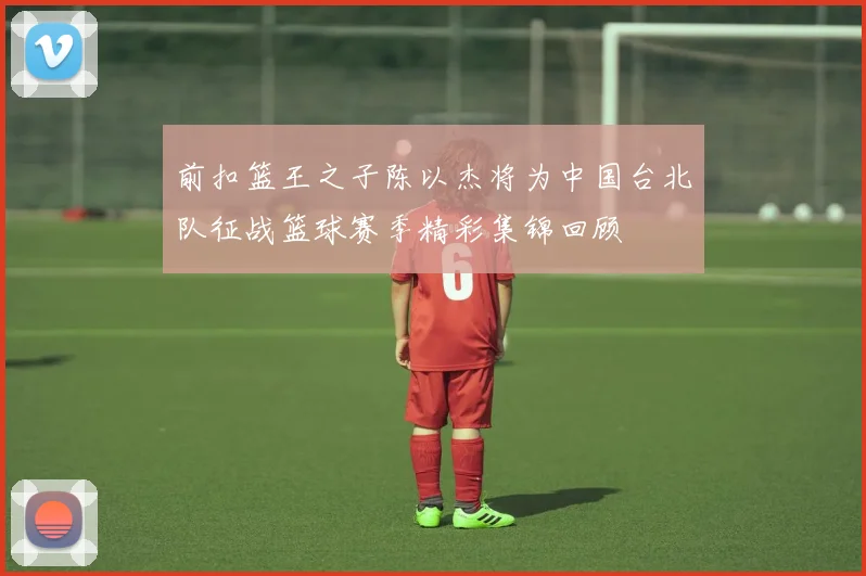 前扣篮王之子陈以杰将为中国台北队征战篮球赛季精彩集锦回顾