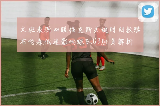 文班表现回暖福克斯关键时刻救赎布伦森低迷影响球队G3胜负解析