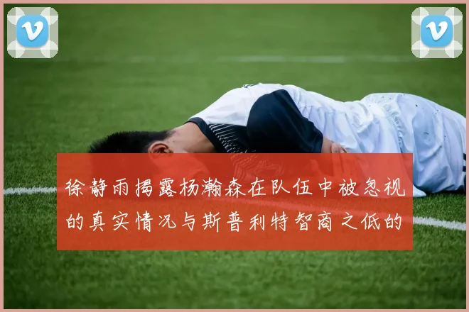 徐静雨揭露杨瀚森在队伍中被忽视的真实情况与斯普利特智商之低的尴尬真相