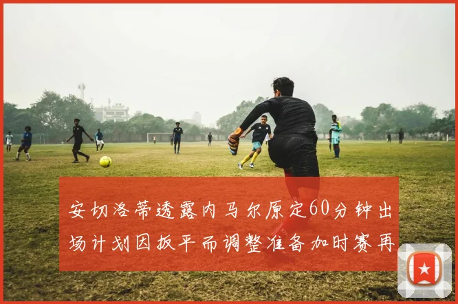 安切洛蒂透露内马尔原定60分钟出场计划因扳平而调整准备加时赛再换上他