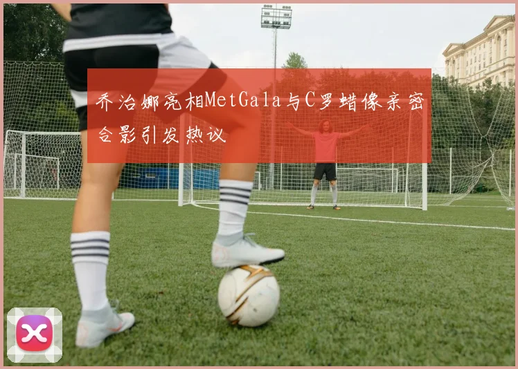 乔治娜亮相MetGala与C罗蜡像亲密合影引发热议