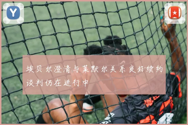 埃贝尔澄清与莱默尔关系良好续约谈判仍在进行中