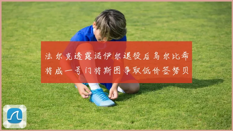 法尔克透露诺伊尔退役后乌尔比希将成一号门将斯图争取低价签努贝尔