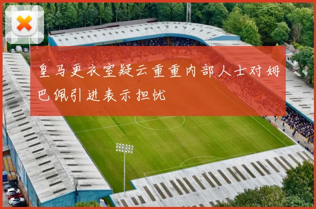皇马更衣室疑云重重内部人士对姆巴佩引进表示担忧