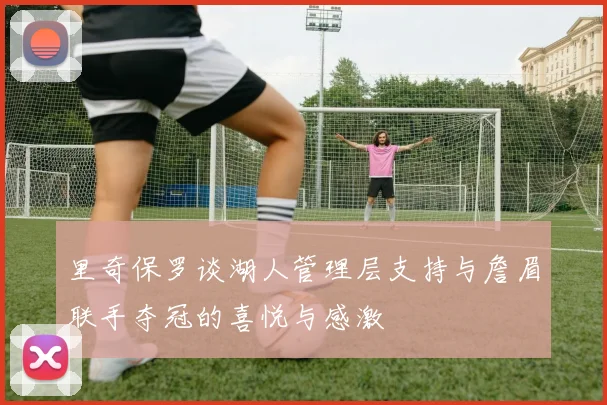 里奇保罗谈湖人管理层支持与詹眉联手夺冠的喜悦与感激