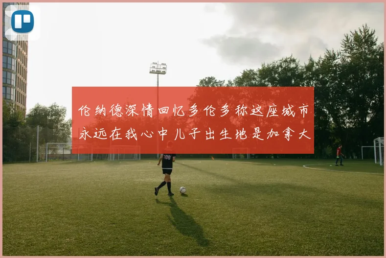 伦纳德深情回忆多伦多称这座城市永远在我心中儿子出生地是加拿大