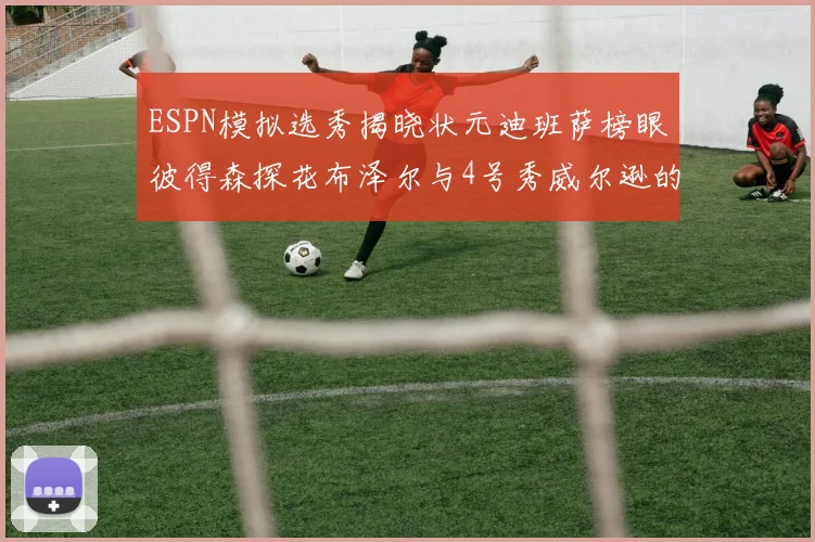 ESPN模拟选秀揭晓状元迪班萨榜眼彼得森探花布泽尔与4号秀威尔逊的精彩表现