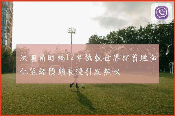 洪明甫时隔12年执教世界杯首胜黄仁范超预期表现引发热议