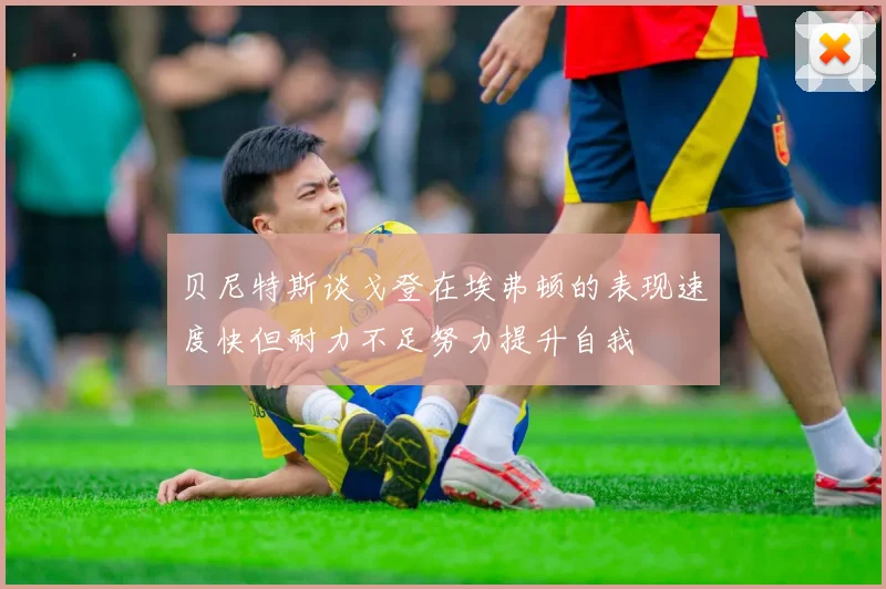 贝尼特斯谈戈登在埃弗顿的表现速度快但耐力不足努力提升自我