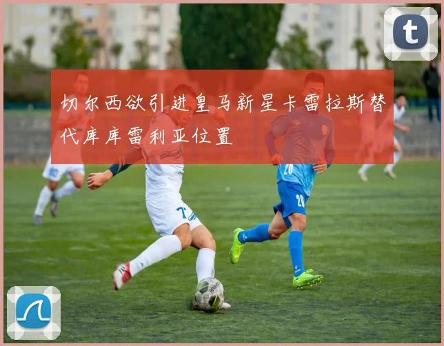 切尔西欲引进皇马新星卡雷拉斯替代库库雷利亚位置