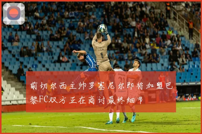 前切尔西主帅罗塞尼尔即将加盟巴黎FC双方正在商讨最终细节