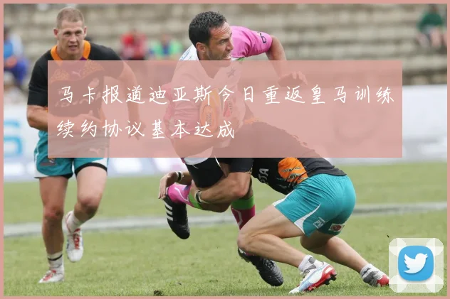 马卡报道迪亚斯今日重返皇马训练续约协议基本达成