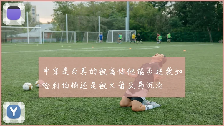 申京是否真的被高估他能否逆袭如哈利伯顿还是被火箭交易沉沦