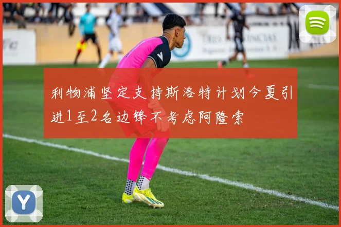 利物浦坚定支持斯洛特计划今夏引进1至2名边锋不考虑阿隆索