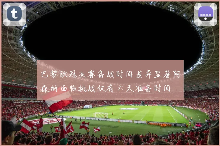 巴黎欧冠决赛备战时间差异显著阿森纳面临挑战仅有六天准备时间