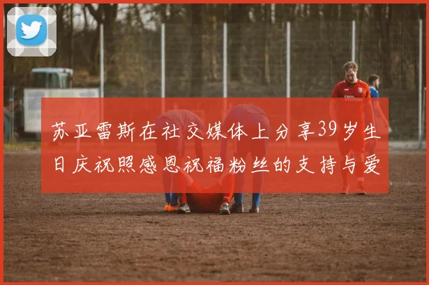 苏亚雷斯在社交媒体上分享39岁生日庆祝照感恩祝福粉丝的支持与爱护